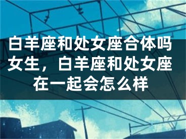 白羊座和处女座合体吗女生，白羊座和处女座在一起会怎么样