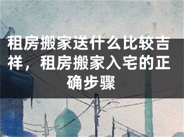 租房搬家送什么比较吉祥，租房搬家入宅的正确步骤