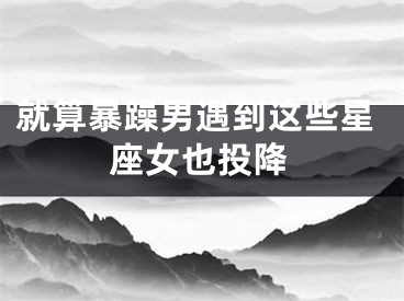 就算暴躁男遇到这些星座女也投降