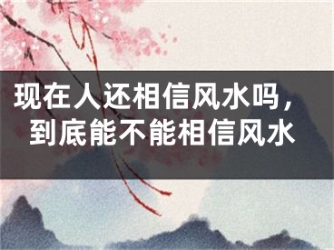 现在人还相信风水吗，到底能不能相信风水