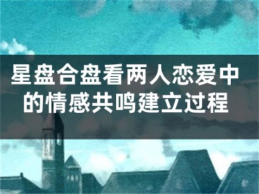 星盘合盘看两人恋爱中的情感共鸣建立过程