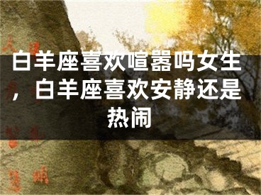 白羊座喜欢喧嚣吗女生，白羊座喜欢安静还是热闹