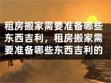 租房搬家需要准备哪些东西吉利,租房搬家需要准备哪些东西吉利的