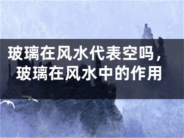 玻璃在风水代表空吗，玻璃在风水中的作用