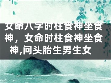 女命八字时柱食神坐食神，女命时柱食神坐食神,问头胎生男生女