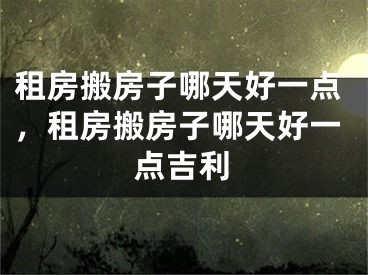 租房搬房子哪天好一点,租房搬房子哪天好一点吉利