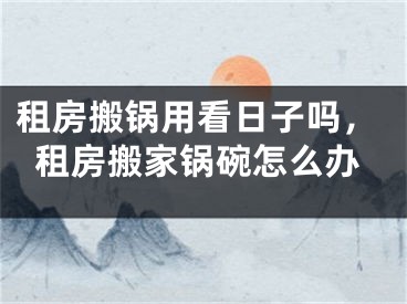 租房搬锅用看日子吗,租房搬家锅碗怎么办