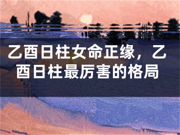 乙酉日柱女命正缘,乙酉日柱最厉害的格局