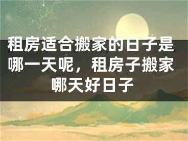 租房适合搬家的日子是哪一天呢,租房子搬家哪天好日子