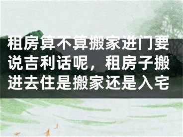 租房算不算搬家进门要说吉利话呢，租房子搬进去住是搬家还是入宅