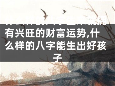 什么样的八字生来就拥有兴旺的财富运势,什么样的八字能生出好孩子