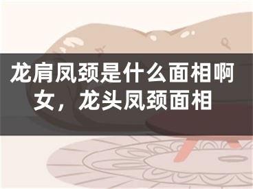 龙肩凤颈是什么面相啊女，龙头凤颈面相