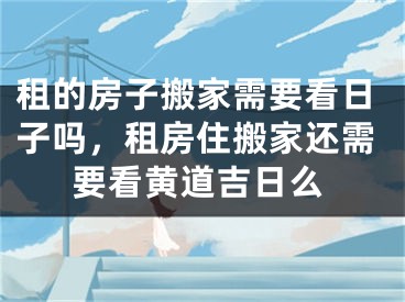 租的房子搬家需要看日子吗,租房住搬家还需要看黄道吉日么