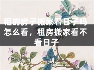 租的房子搬家看日子吗怎么看,租房搬家看不看日子