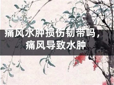 痛风水肿损伤韧带吗，痛风导致水肿