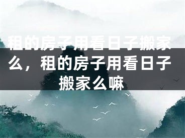 租的房子用看日子搬家么，租的房子用看日子搬家么嘛