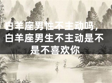 白羊座男性不主动吗，白羊座男生不主动是不是不喜欢你