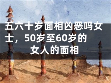 五六十岁面相凶恶吗女士，50岁至60岁的女人的面相