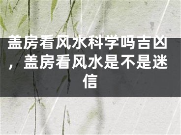 盖房看风水科学吗吉凶,盖房看风水是不是迷信