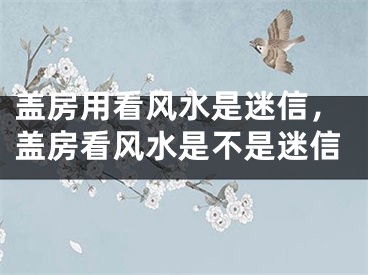 盖房用看风水是迷信，盖房看风水是不是迷信