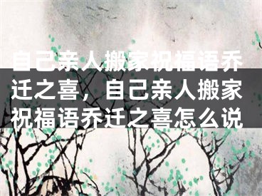 自己亲人搬家祝福语乔迁之喜，自己亲人搬家祝福语乔迁之喜怎么说