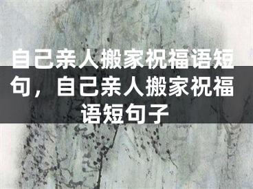 自己亲人搬家祝福语短句，自己亲人搬家祝福语短句子
