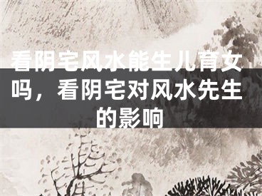看阴宅风水能生儿育女吗，看阴宅对风水先生的影响