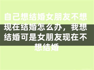 自己想结婚女朋友不想现在结婚怎么办，我想结婚可是女朋友现在不想结婚