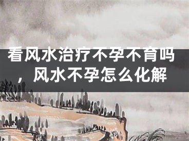 看风水治疗不孕不育吗，风水不孕怎么化解