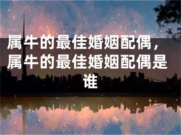属牛的最佳婚姻配偶，属牛的最佳婚姻配偶是谁