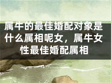 属牛的最佳婚配对象是什么属相呢女，属牛女性最佳婚配属相
