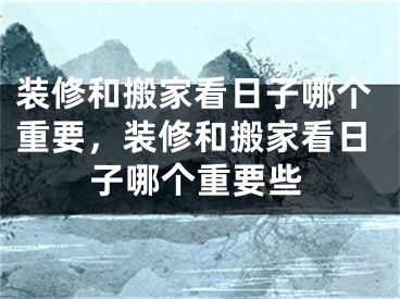 装修和搬家看日子哪个重要，装修和搬家看日子哪个重要些