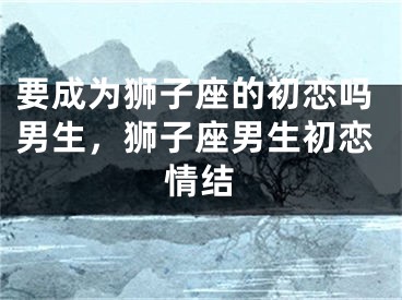 要成为狮子座的初恋吗男生，狮子座男生初恋情结