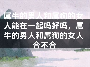 属牛的男人和属狗的女人能在一起吗好吗，属牛的男人和属狗的女人合不合