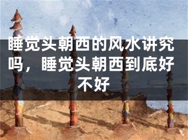 睡觉头朝西的风水讲究吗，睡觉头朝西到底好不好