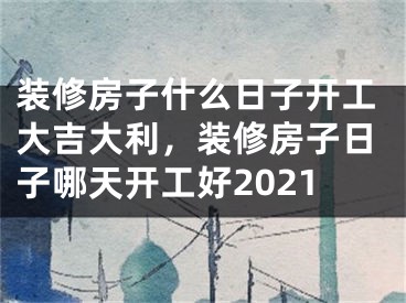 装修房子什么日子开工大吉大利，装修房子日子哪天开工好2021