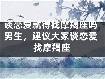 谈恋爱就得找摩羯座吗男生，建议大家谈恋爱找摩羯座