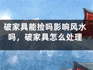 破家具能捡吗影响风水吗，破家具怎么处理