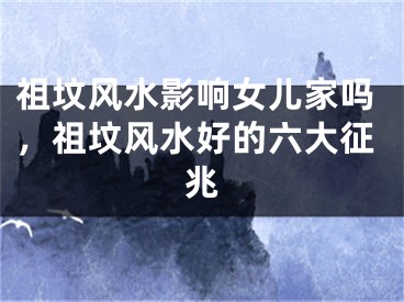 祖坟风水影响女儿家吗,祖坟风水好的六大征兆