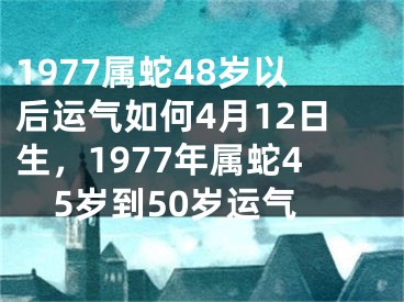 1977属蛇48岁以后运气如何4月12日生，1977年属蛇45岁到50岁运气