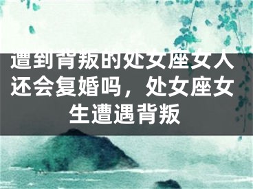 遭到背叛的处女座女人还会复婚吗，处女座女生遭遇背叛