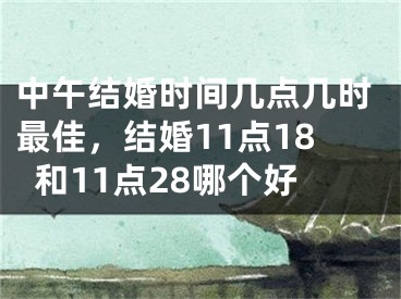 中午结婚时间几点几时最佳，结婚11点18和11点28哪个好