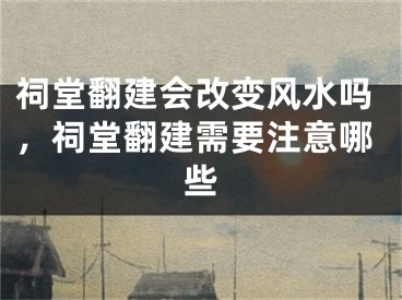 祠堂翻建会改变风水吗，祠堂翻建需要注意哪些