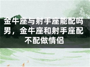 金牛座与射手座能配吗男，金牛座和射手座配不配做情侣