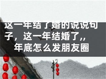 这一年结了婚的说说句子,这一年结婚了,,年底怎么发朋友圈