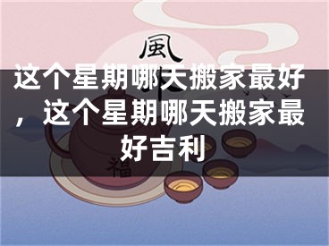 这个星期哪天搬家最好，这个星期哪天搬家最好吉利
