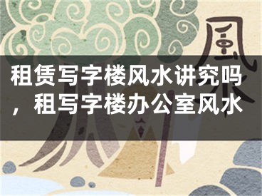 租赁写字楼风水讲究吗，租写字楼办公室风水
