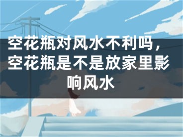 空花瓶对风水不利吗，空花瓶是不是放家里影响风水