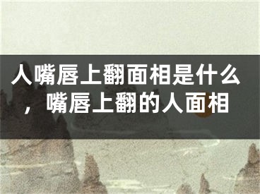 人嘴唇上翻面相是什么，嘴唇上翻的人面相
