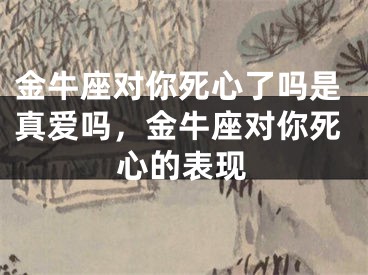 金牛座对你死心了吗是真爱吗，金牛座对你死心的表现
